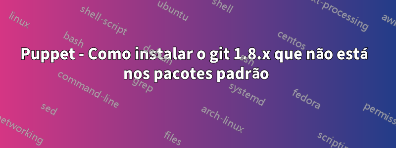 Puppet - Como instalar o git 1.8.x que não está nos pacotes padrão