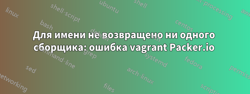 Для имени не возвращено ни одного сборщика: ошибка vagrant Packer.io