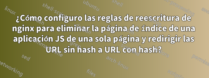 ¿Cómo configuro las reglas de reescritura de nginx para eliminar la página de índice de una aplicación JS de una sola página y redirigir las URL sin hash a URL con hash?