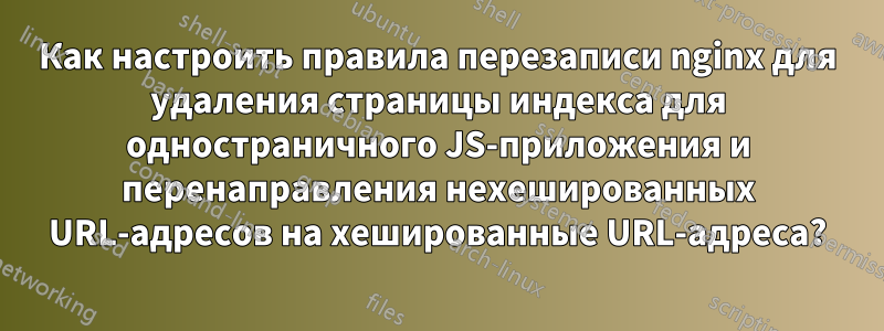 Как настроить правила перезаписи nginx для удаления страницы индекса для одностраничного JS-приложения и перенаправления нехешированных URL-адресов на хешированные URL-адреса?