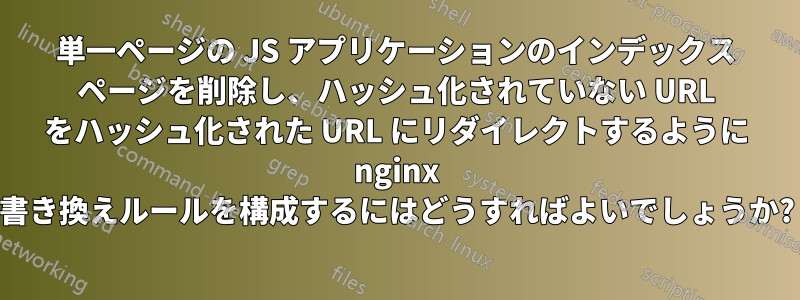 単一ページの JS アプリケーションのインデックス ページを削除し、ハッシュ化されていない URL をハッシュ化された URL にリダイレクトするように nginx 書き換えルールを構成するにはどうすればよいでしょうか?