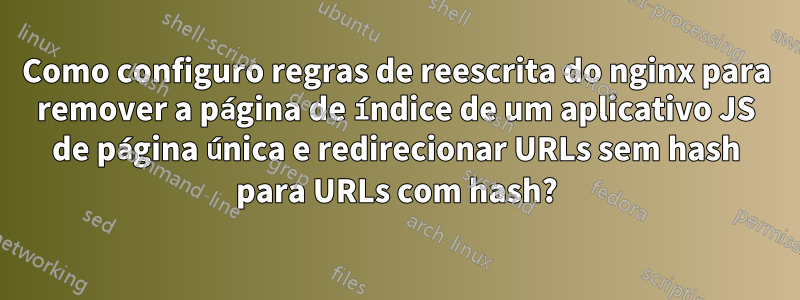 Como configuro regras de reescrita do nginx para remover a página de índice de um aplicativo JS de página única e redirecionar URLs sem hash para URLs com hash?