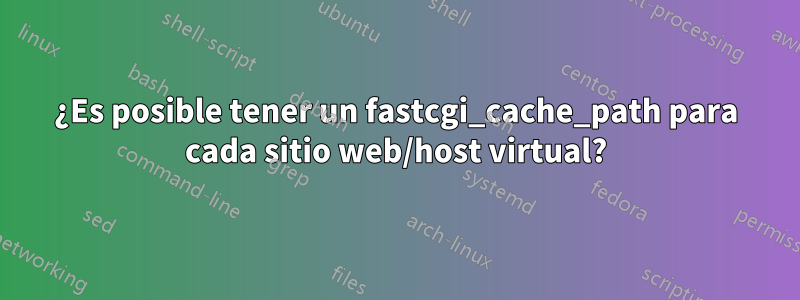 ¿Es posible tener un fastcgi_cache_path para cada sitio web/host virtual?