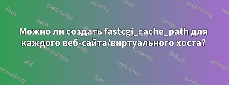 Можно ли создать fastcgi_cache_path для каждого веб-сайта/виртуального хоста?