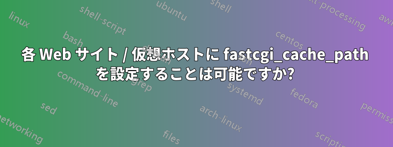 各 Web サイト / 仮想ホストに fastcgi_cache_path を設定することは可能ですか?
