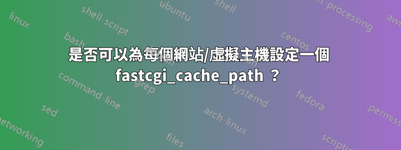 是否可以為每個網站/虛擬主機設定一個 fastcgi_cache_path ？