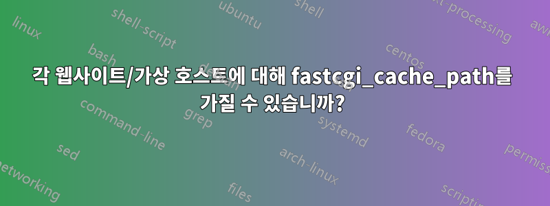 각 웹사이트/가상 호스트에 대해 fastcgi_cache_path를 가질 수 있습니까?