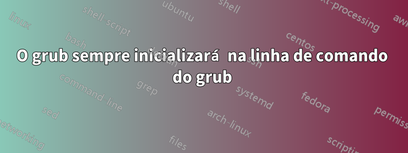 O grub sempre inicializará na linha de comando do grub