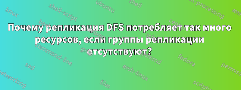 Почему репликация DFS потребляет так много ресурсов, если группы репликации отсутствуют?