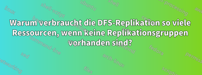 Warum verbraucht die DFS-Replikation so viele Ressourcen, wenn keine Replikationsgruppen vorhanden sind?