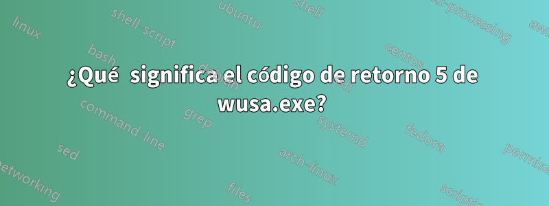 ¿Qué significa el código de retorno 5 de wusa.exe?