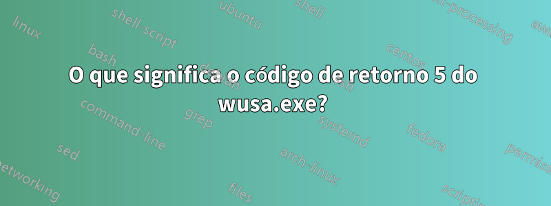 O que significa o código de retorno 5 do wusa.exe?