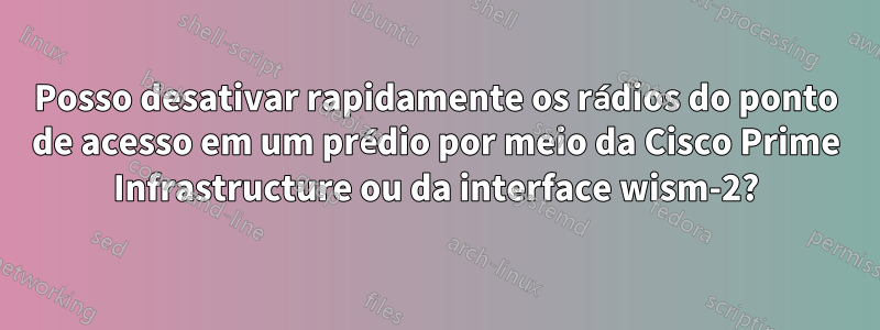 Posso desativar rapidamente os rádios do ponto de acesso em um prédio por meio da Cisco Prime Infrastructure ou da interface wism-2?