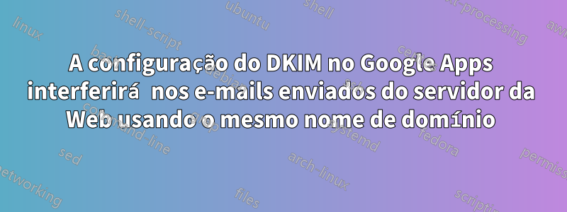 A configuração do DKIM no Google Apps interferirá nos e-mails enviados do servidor da Web usando o mesmo nome de domínio