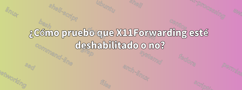 ¿Cómo pruebo que X11Forwarding esté deshabilitado o no?