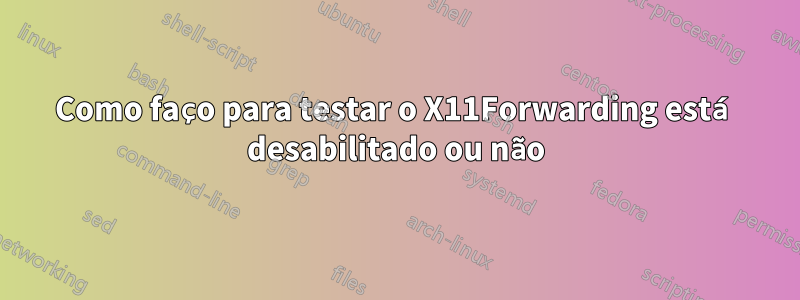 Como faço para testar o X11Forwarding está desabilitado ou não