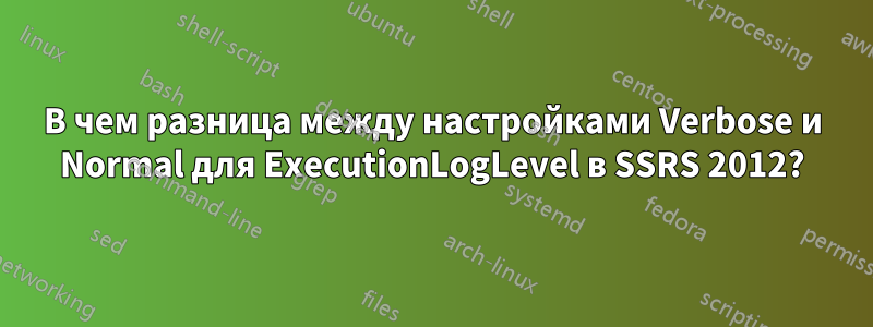 В чем разница между настройками Verbose и Normal для ExecutionLogLevel в SSRS 2012?