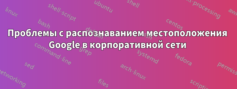 Проблемы с распознаванием местоположения Google в корпоративной сети