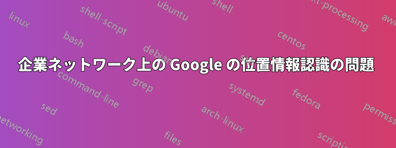 企業ネットワーク上の Google の位置情報認識の問題