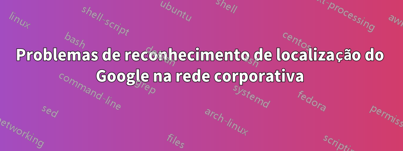 Problemas de reconhecimento de localização do Google na rede corporativa