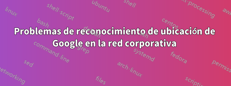 Problemas de reconocimiento de ubicación de Google en la red corporativa