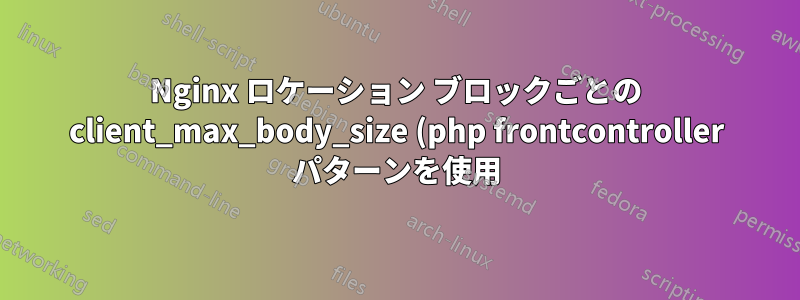 Nginx ロケーション ブロックごとの client_max_body_size (php frontcontroller パターンを使用)