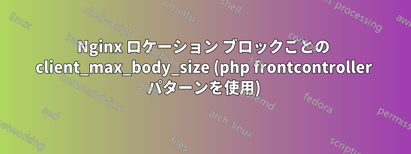 Nginx ロケーション ブロックごとの client_max_body_size (php frontcontroller パターンを使用)
