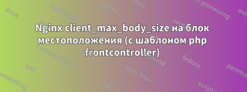 Nginx client_max_body_size на блок местоположения (с шаблоном php frontcontroller)