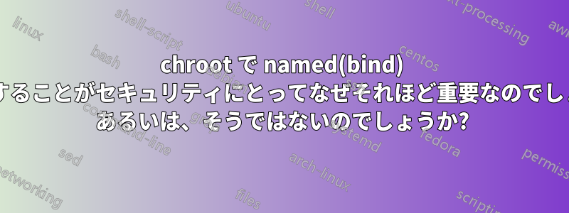 chroot で named(bind) を実行することがセキュリティにとってなぜそれほど重要なのでしょうか? あるいは、そうではないのでしょうか?