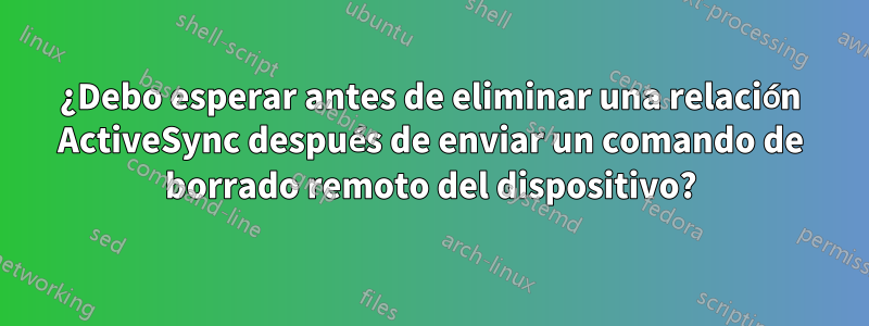 ¿Debo esperar antes de eliminar una relación ActiveSync después de enviar un comando de borrado remoto del dispositivo?