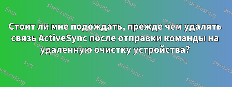 Стоит ли мне подождать, прежде чем удалять связь ActiveSync после отправки команды на удаленную очистку устройства?