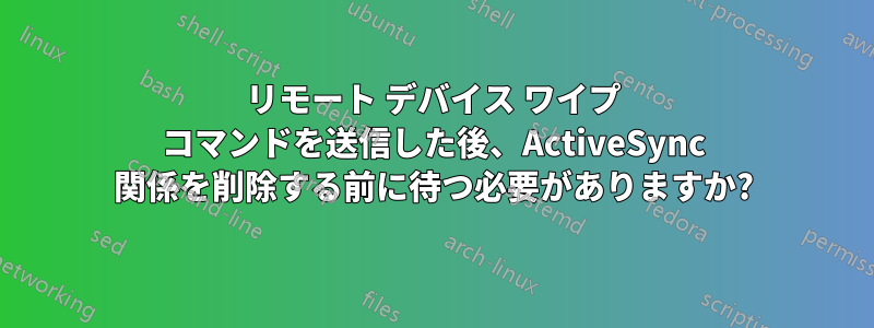 リモート デバイス ワイプ コマンドを送信した後、ActiveSync 関係を削除する前に待つ必要がありますか?