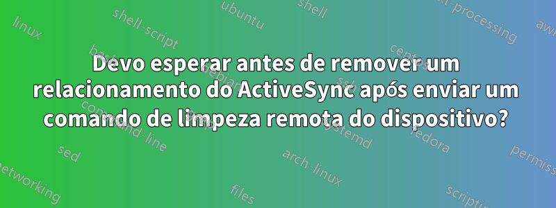 Devo esperar antes de remover um relacionamento do ActiveSync após enviar um comando de limpeza remota do dispositivo?