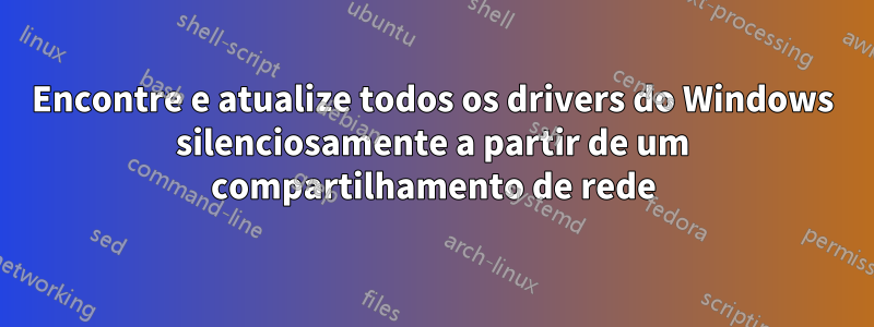 Encontre e atualize todos os drivers do Windows silenciosamente a partir de um compartilhamento de rede