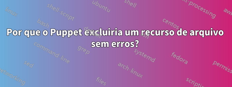 Por que o Puppet excluiria um recurso de arquivo sem erros?