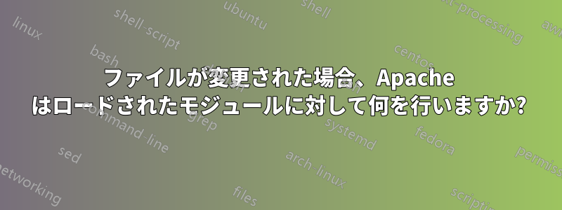 ファイルが変更された場合、Apache はロードされたモジュールに対して何を行いますか?