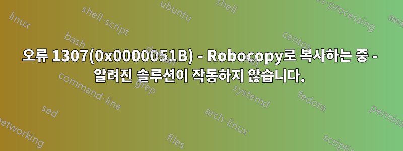오류 1307(0x0000051B) - Robocopy로 복사하는 중 - 알려진 솔루션이 작동하지 않습니다.