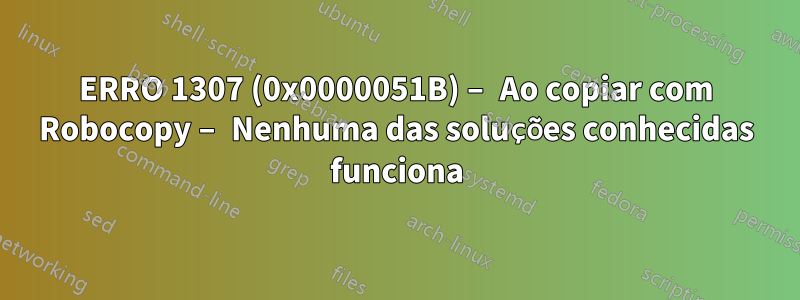 ERRO 1307 (0x0000051B) – Ao copiar com Robocopy – Nenhuma das soluções conhecidas funciona
