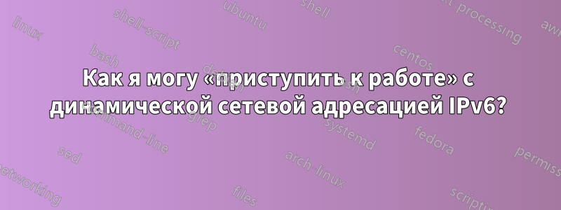 Как я могу «приступить к работе» с динамической сетевой адресацией IPv6?
