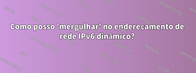 Como posso 'mergulhar' no endereçamento de rede IPv6 dinâmico?