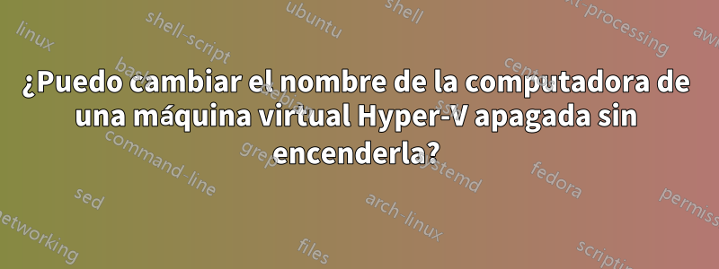 ¿Puedo cambiar el nombre de la computadora de una máquina virtual Hyper-V apagada sin encenderla?