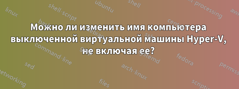 Можно ли изменить имя компьютера выключенной виртуальной машины Hyper-V, не включая ее?