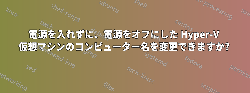 電源を入れずに、電源をオフにした Hyper-V 仮想マシンのコンピューター名を変更できますか?