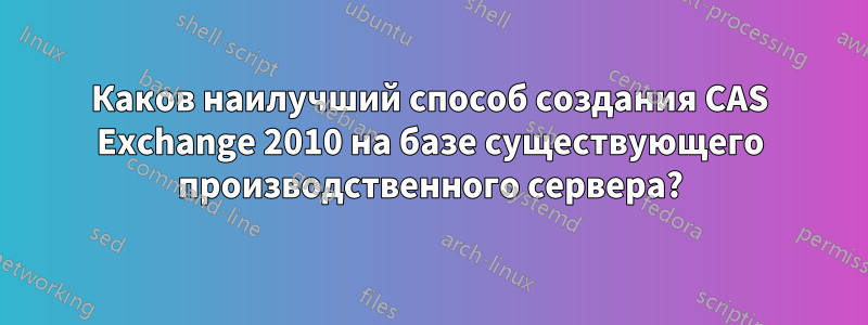 Каков наилучший способ создания CAS Exchange 2010 на базе существующего производственного сервера?