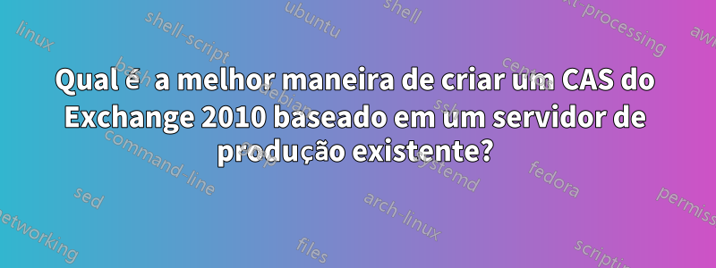 Qual é a melhor maneira de criar um CAS do Exchange 2010 baseado em um servidor de produção existente?