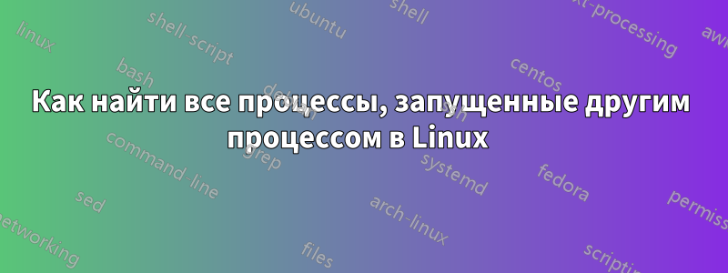 Как найти все процессы, запущенные другим процессом в Linux