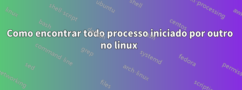 Como encontrar todo processo iniciado por outro no linux 