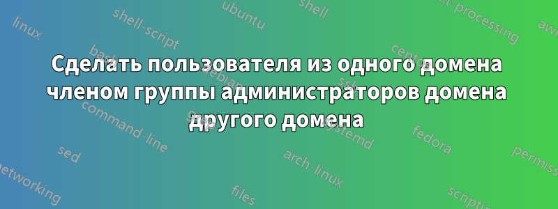 Сделать пользователя из одного домена членом группы администраторов домена другого домена