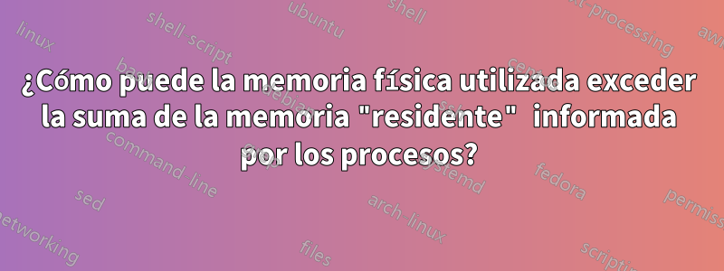 ¿Cómo puede la memoria física utilizada exceder la suma de la memoria "residente" informada por los procesos?