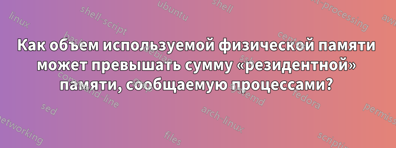 Как объем используемой физической памяти может превышать сумму «резидентной» памяти, сообщаемую процессами?